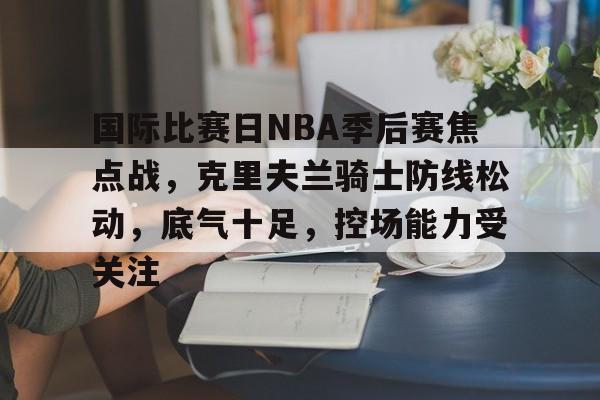 包含国际比赛日NBA季后赛焦点战，克里夫兰骑士防线松动，底气十足，控场能力受关注的词条-英雄联盟电竞