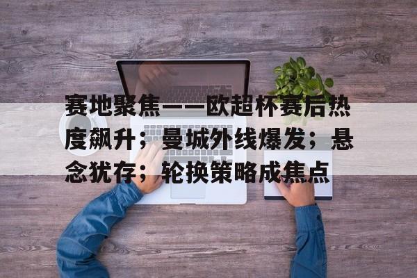 关于赛地聚焦——欧超杯赛后热度飙升；曼城外线爆发；悬念犹存；轮换策略成焦点的信息-Jiuyou Entertainment